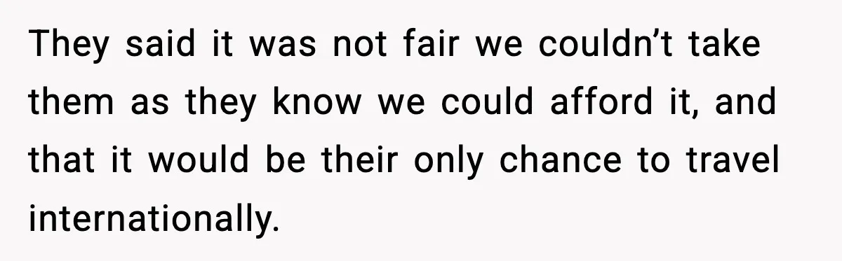 They said it was not fair we couldn’t take them as they know we could afford it, and that it would be their only chance to travel internationally.