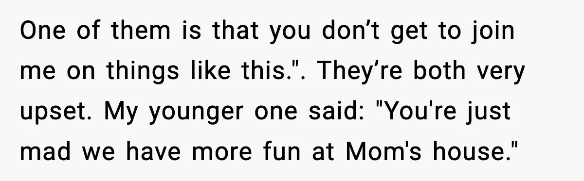 One of them is that you don’t get to join me on things like this.". They’re both very upset. My younger one said: "You're just mad we have more fun...
