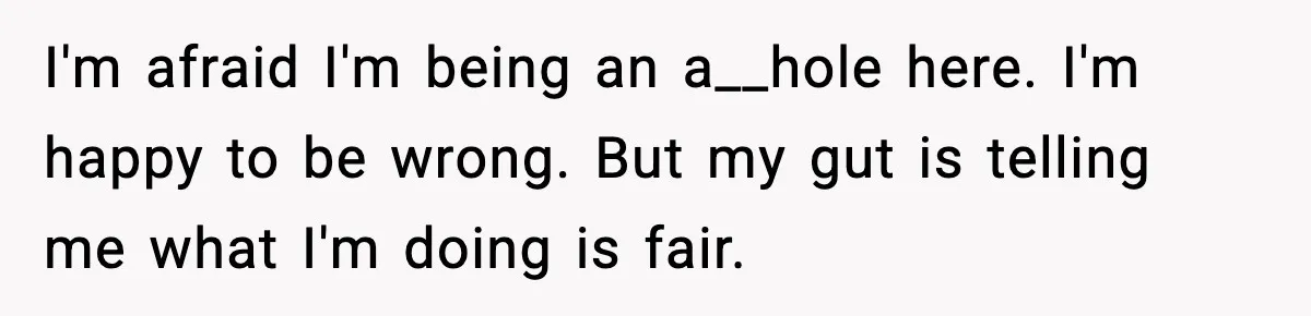 I'm afraid I'm being an a__hole here. I'm happy to be wrong. But my gut is telling me what I'm doing is fair.