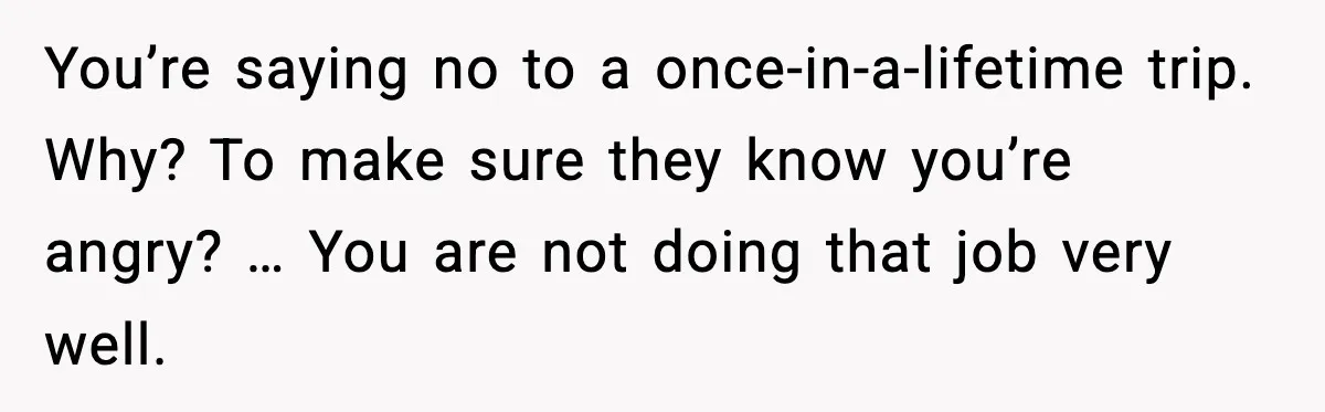 You’re saying no to a once-in-a-lifetime trip. Why? To make sure they know you’re angry? … You are not doing that job very well.