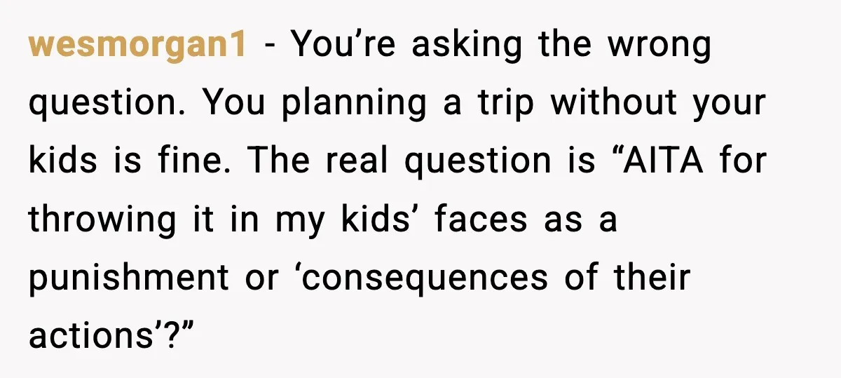 wesmorgan1 - You’re asking the wrong question. You planning a trip without your kids is fine. The real question is “AITA for throwing it in my kids’ faces as a...