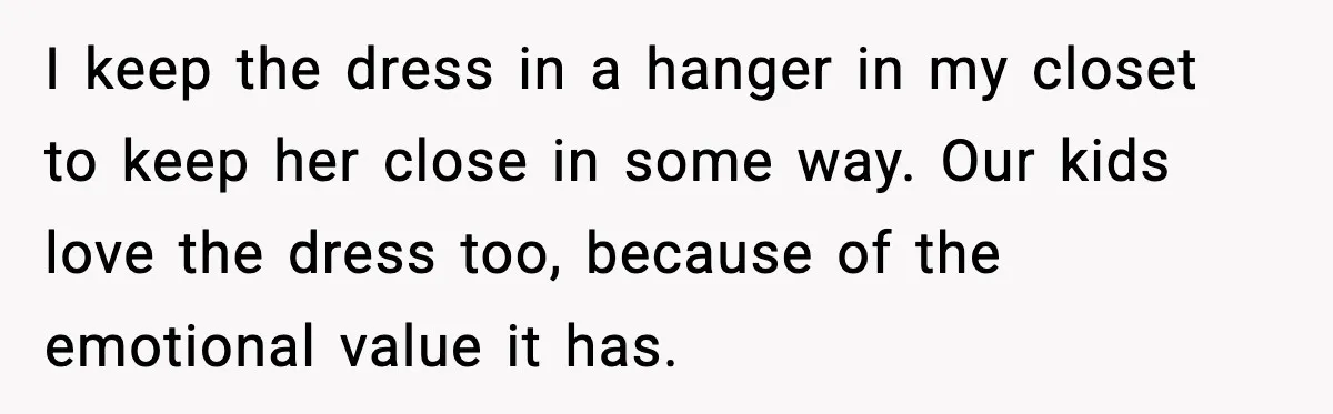 I keep the dress in a hanger in my closet to keep her close in some way. Our kids love the dress too, because of the emotional value it has.