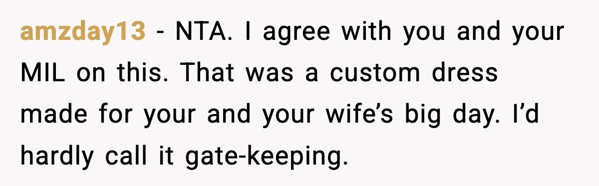 amzday13 - NTA. I agree with you and your MIL on this. That was a custom dress made for your and your wife’s big day. I’d hardly call it gate-keeping.