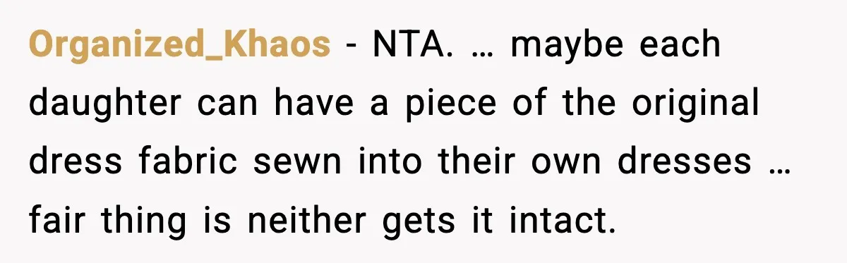 Organized_Khaos - NTA. … maybe each daughter can have a piece of the original dress fabric sewn into their own dresses … fair thing is neither gets it intact.
