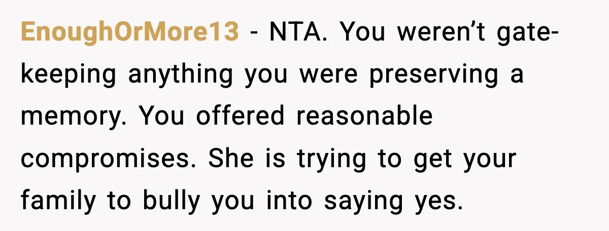 EnoughOrMore13 - NTA. You weren’t gate-keeping anything you were preserving a memory. You offered reasonable compromises. She is trying to get your family to bully you into saying yes.