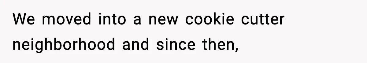 We moved into a new cookie cutter neighborhood and since then,