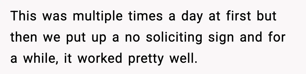 This was multiple times a day at first but then we put up a no soliciting sign and for a while, it worked pretty well.