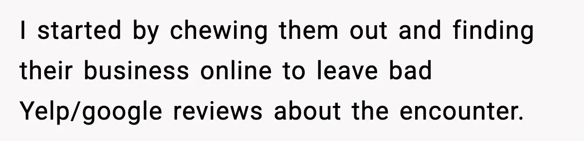 I started by chewing them out and finding their business online to leave bad Yelp/google reviews about the encounter.