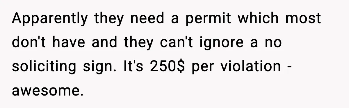 Apparently they need a permit which most don't have and they can't ignore a no soliciting sign. It's 250$ per violation - awesome.