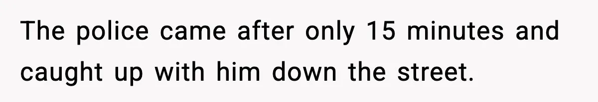 The police came after only 15 minutes and caught up with him down the street.