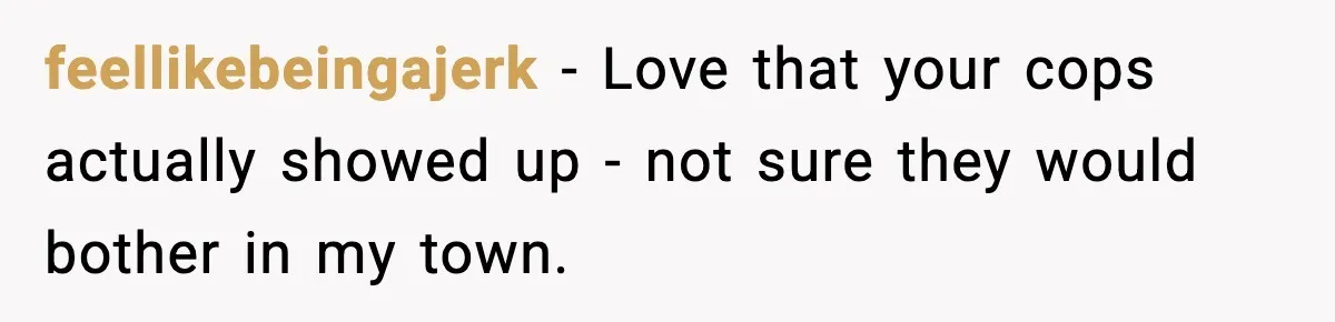feellikebeingajerk − Love that your cops actually showed up - not sure they would bother in my town.