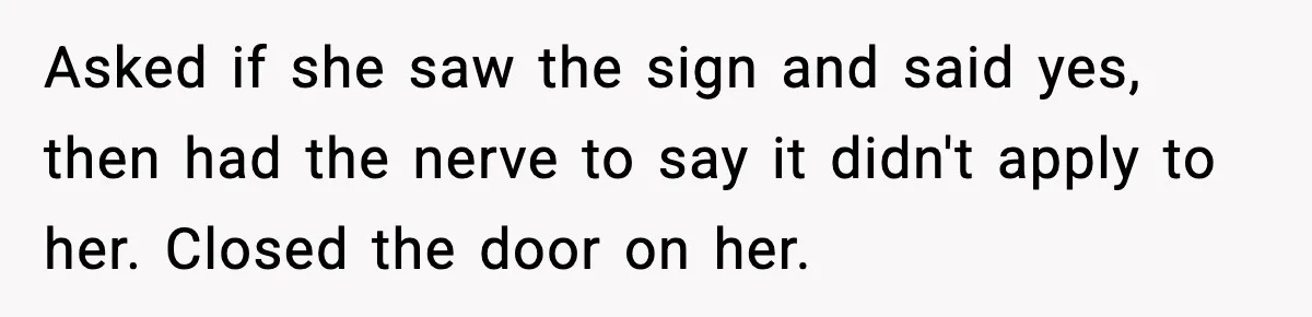 Asked if she saw the sign and said yes, then had the nerve to say it didn't apply to her. Closed the door on her.