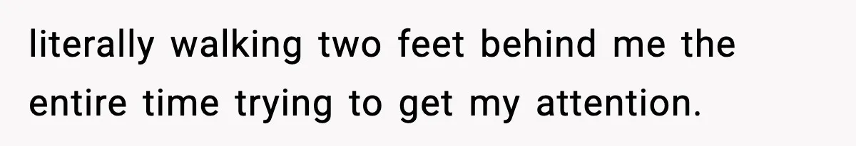 literally walking two feet behind me the entire time trying to get my attention.