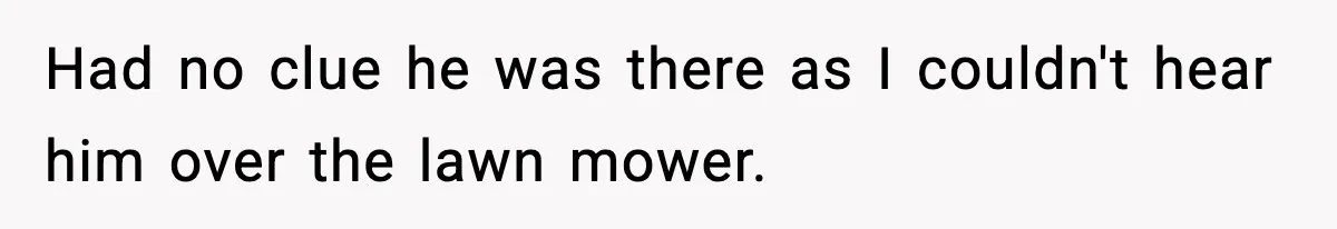 Had no clue he was there as I couldn't hear him over the lawn mower.