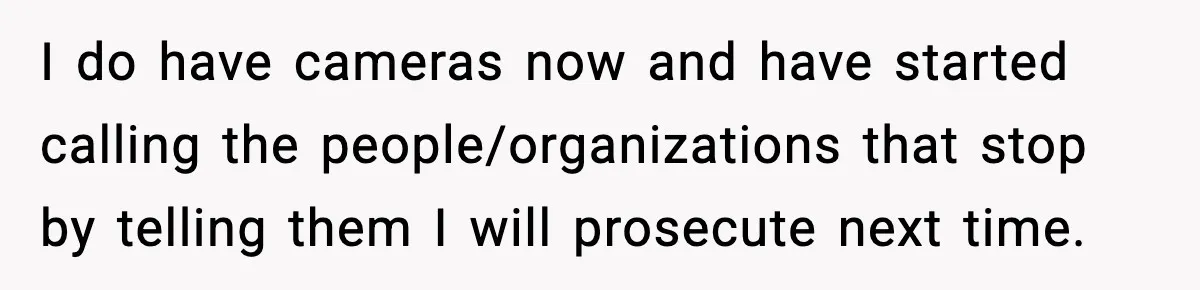 I do have cameras now and have started calling the people/organizations that stop by telling them I will prosecute next time.