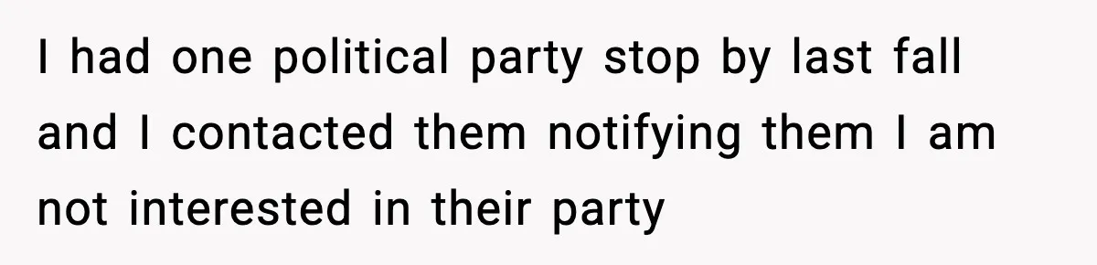 I had one political party stop by last fall and I contacted them notifying them I am not interested in their party