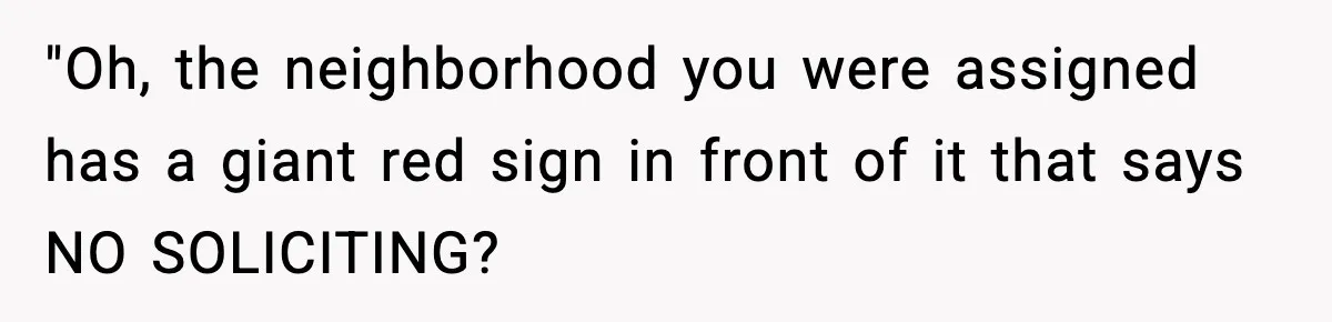 "Oh, the neighborhood you were assigned has a giant red sign in front of it that says NO SOLICITING?
