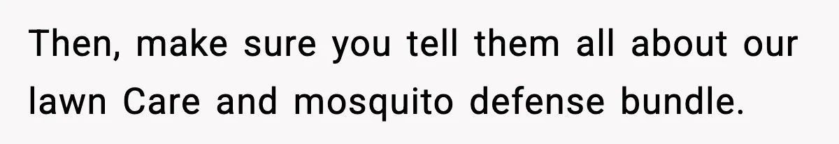 Then, make sure you tell them all about our lawn Care and mosquito defense bundle.