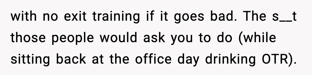 with no exit training if it goes bad. The s__t those people would ask you to do (while sitting back at the office day drinking OTR).
