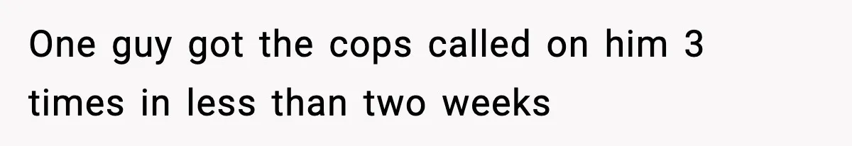 One guy got the cops called on him 3 times in less than two weeks