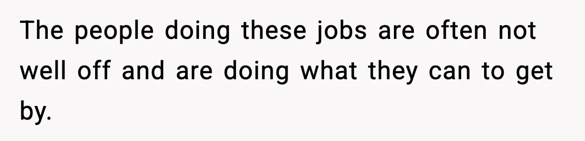 The people doing these jobs are often not well off and are doing what they can to get by.