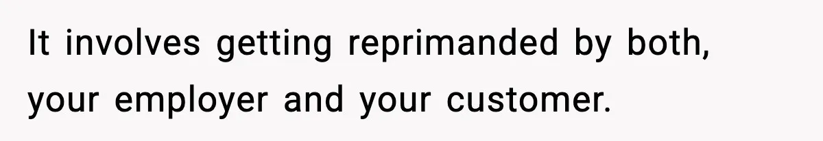 It involves getting reprimanded by both, your employer and your customer.