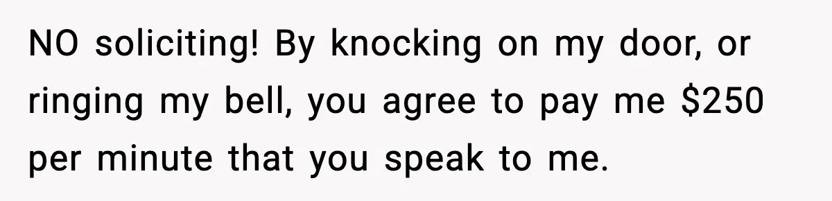 NO soliciting! By knocking on my door, or ringing my bell, you agree to pay me $250 per minute that you speak to me.