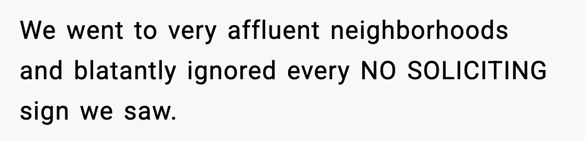 We went to very affluent neighborhoods and blatantly ignored every NO SOLICITING sign we saw.