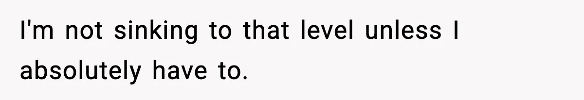 I'm not sinking to that level unless I absolutely have to.