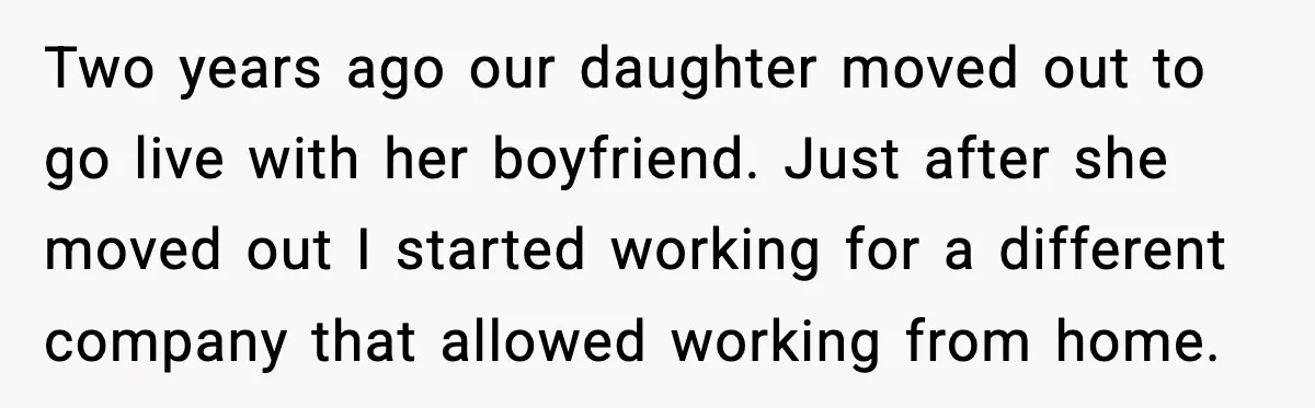 Two years ago our daughter moved out to go live with her boyfriend. Just after she moved out I started working for a different company that allowed working from home.