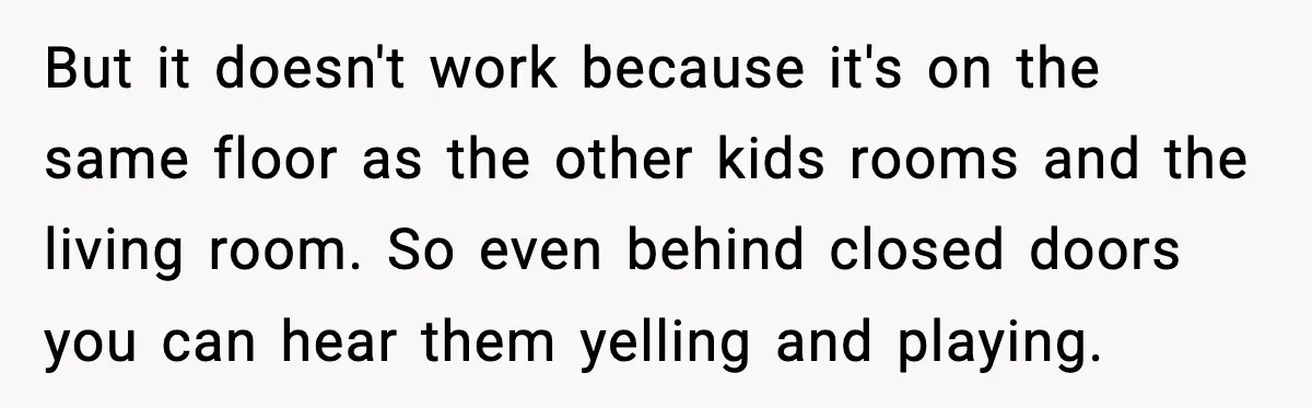 But it doesn't work because it's on the same floor as the other kids rooms and the living room. So even behind closed doors you can hear them yelling and...