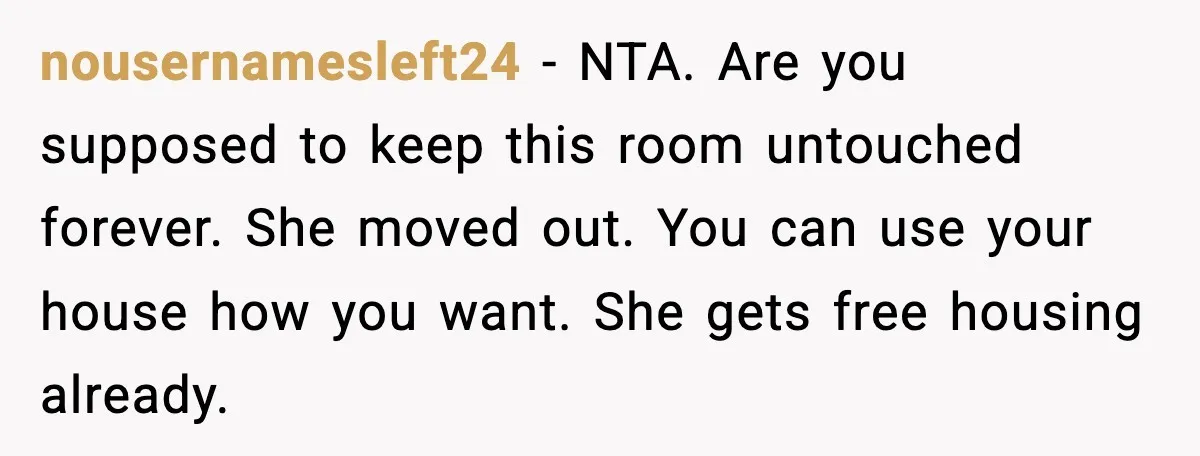 nousernamesleft24 - NTA. Are you supposed to keep this room untouched forever. She moved out. You can use your house how you want. She gets free housing already.