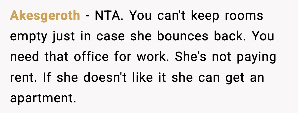 Akesgeroth - NTA. You can't keep rooms empty just in case she bounces back. You need that office for work. She's not paying rent. If she doesn't like it she...