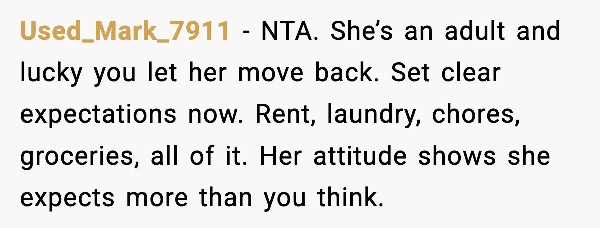 Used_Mark_7911 - NTA. She’s an adult and lucky you let her move back. Set clear expectations now. Rent, laundry, chores, groceries, all of it. Her attitude shows she expects more...