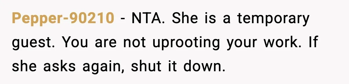 Pepper-90210 - NTA. She is a temporary guest. You are not uprooting your work. If she asks again, shut it down.