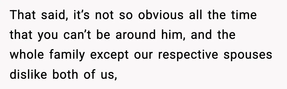 That said, it’s not so obvious all the time that you can’t be around him, and the whole family except our respective spouses dislike both of us,