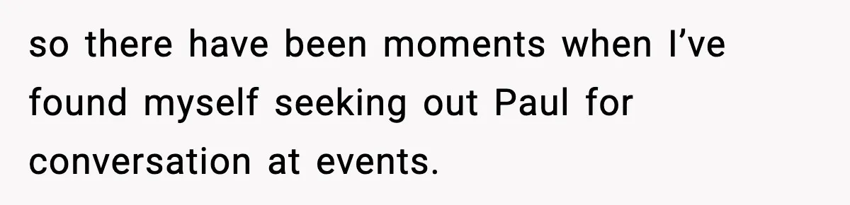 so there have been moments when I’ve found myself seeking out Paul for conversation at events.