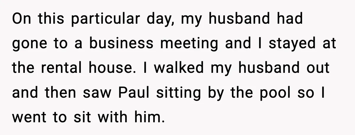 On this particular day, my husband had gone to a business meeting and I stayed at the rental house. I walked my husband out and then saw Paul sitting by...