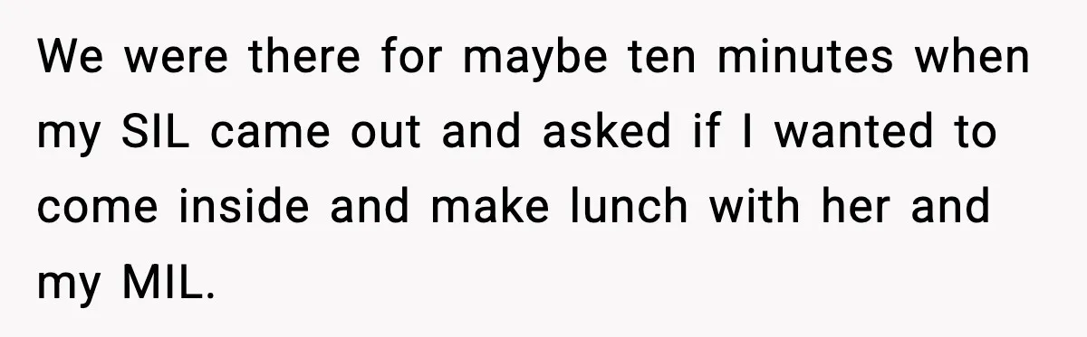 We were there for maybe ten minutes when my SIL came out and asked if I wanted to come inside and make lunch with her and my MIL.