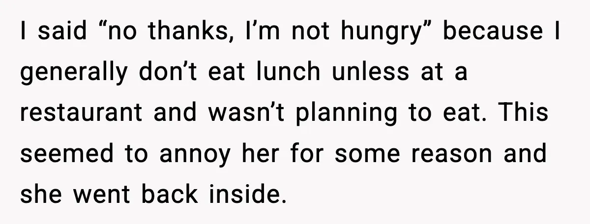 I said “no thanks, I’m not hungry” because I generally don’t eat lunch unless at a restaurant and wasn’t planning to eat. This seemed to annoy her for some reason...
