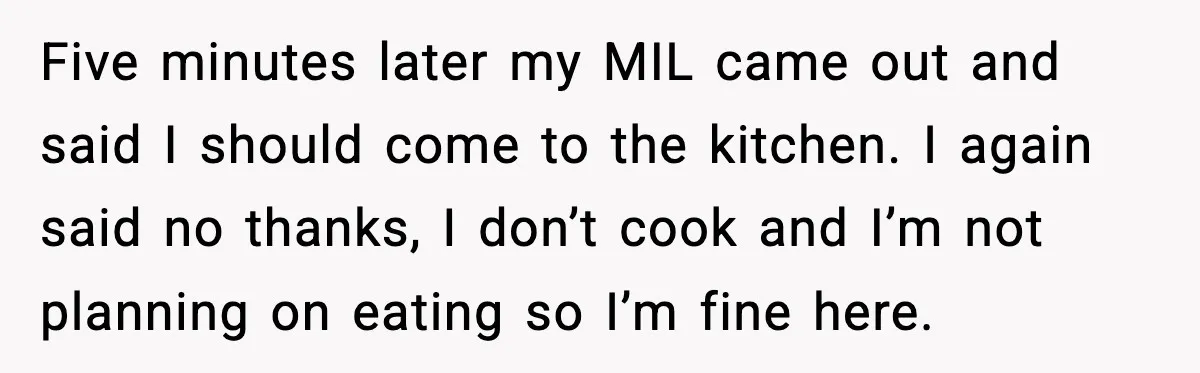 Five minutes later my MIL came out and said I should come to the kitchen. I again said no thanks, I don’t cook and I’m not planning on eating so...