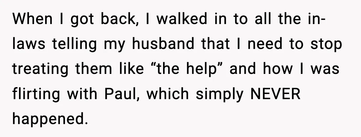 When I got back, I walked in to all the in-laws telling my husband that I need to stop treating them like “the help” and how I was flirting with...
