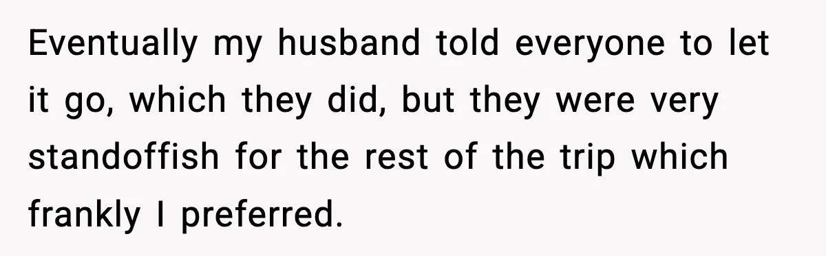 Eventually my husband told everyone to let it go, which they did, but they were very standoffish for the rest of the trip which frankly I preferred.