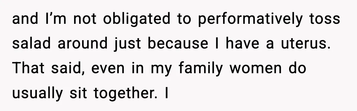 and I’m not obligated to performatively toss salad around just because I have a uterus. That said, even in my family women do usually sit together. I
