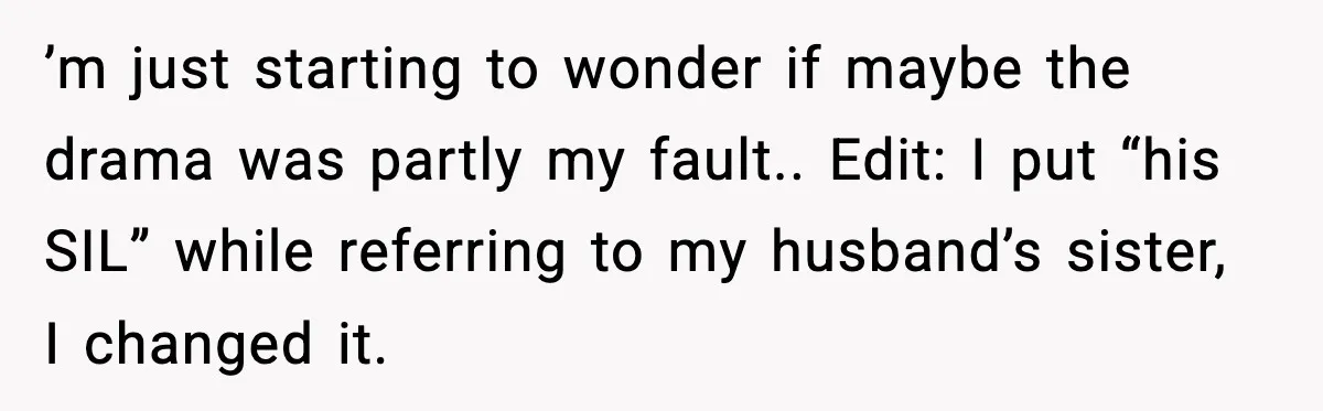 ’m just starting to wonder if maybe the drama was partly my fault.. Edit: I put “his SIL” while referring to my husband’s sister, I changed it.