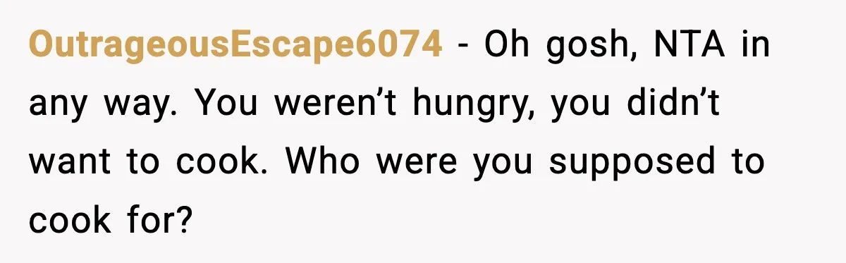 OutrageousEscape6074 - Oh gosh, NTA in any way. You weren’t hungry, you didn’t want to cook. Who were you supposed to cook for?