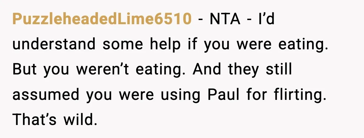 PuzzleheadedLime6510 - NTA - I’d understand some help if you were eating. But you weren’t eating. And they still assumed you were using Paul for flirting. That’s wild.