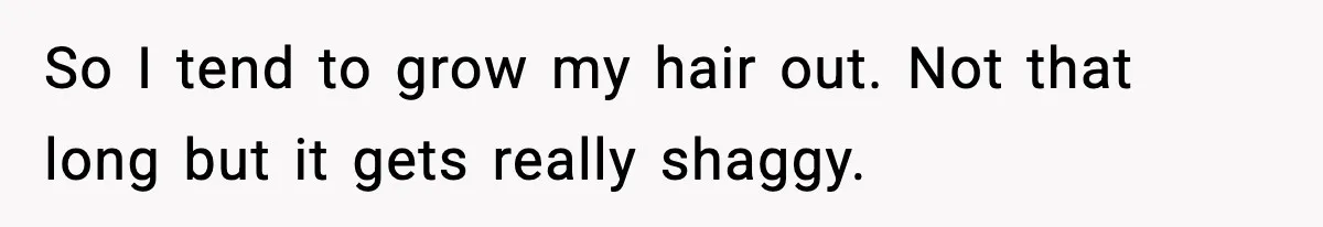 So I tend to grow my hair out. Not that long but it gets really shaggy.