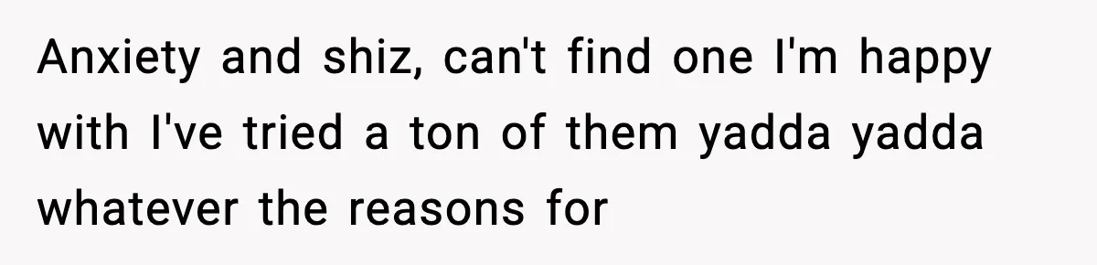 Anxiety and shiz, can't find one I'm happy with I've tried a ton of them yadda yadda whatever the reasons for