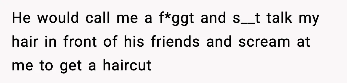He would call me a f*ggt and s__t talk my hair in front of his friends and scream at me to get a haircut